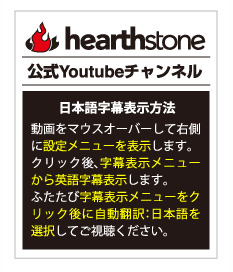 ハースストーン公式Youtubeチャンネル：【日本語字幕表示方法】動画をマウスオーバーして右側に設定メニューを表示します。クリック後、字幕表示メニューから英語字幕表示します。ふたたび字幕表示メニューをクリック後に自動翻訳：日本語を選択してご視聴ください。